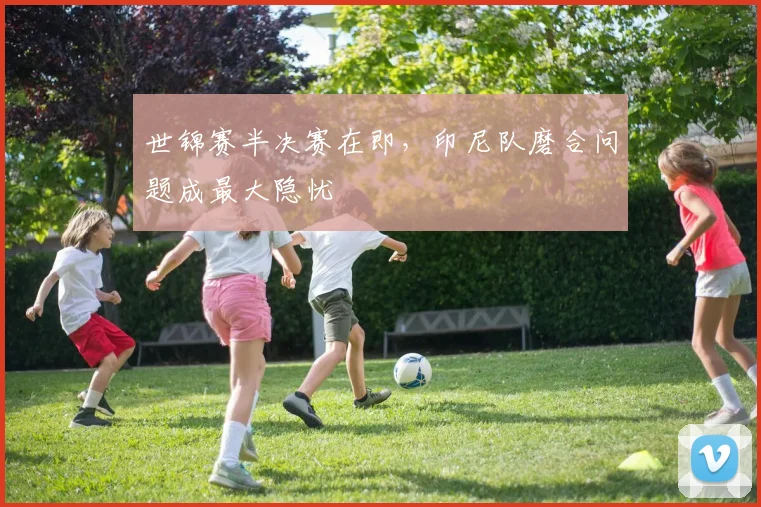 世锦赛半决赛在即，印尼队磨合问题成最大隐忧