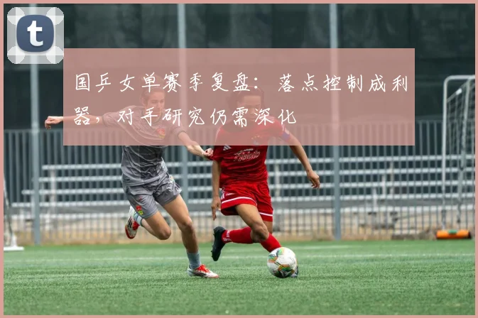 国乒女单赛季复盘：落点控制成利器，对手研究仍需深化