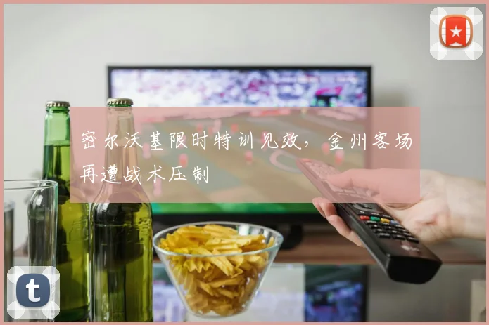 密尔沃基限时特训见效，金州客场再遭战术压制
