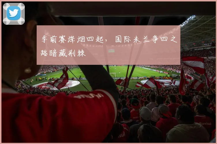 季前赛烽烟四起，国际米兰争四之路暗藏荆棘