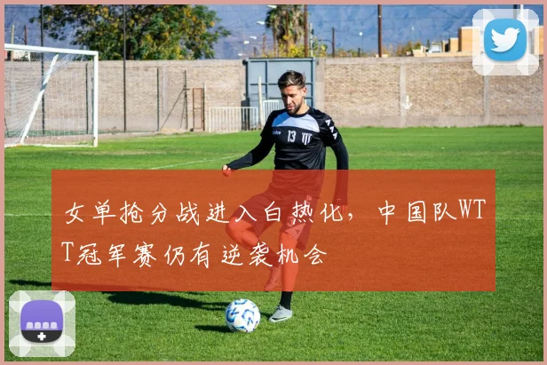女单抢分战进入白热化，中国队WTT冠军赛仍有逆袭机会