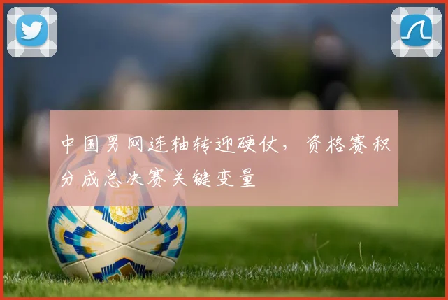 中国男网连轴转迎硬仗，资格赛积分成总决赛关键变量