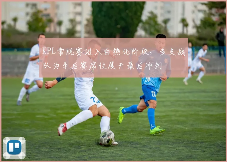 KPL常规赛进入白热化阶段，多支战队为季后赛席位展开最后冲刺