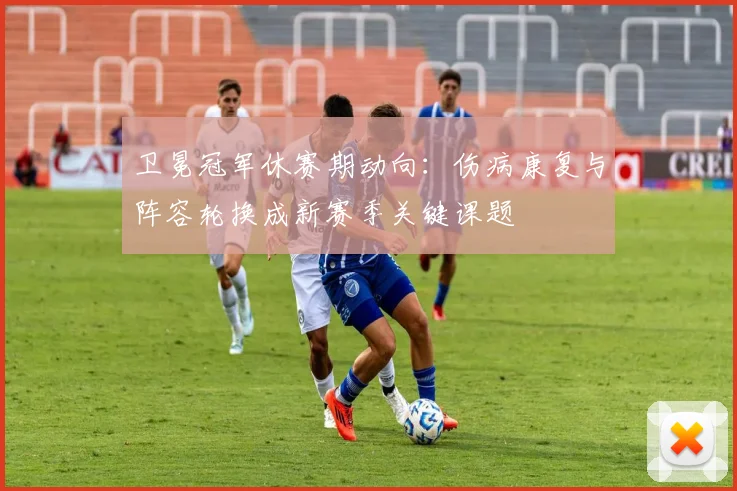 卫冕冠军休赛期动向：伤病康复与阵容轮换成新赛季关键课题
