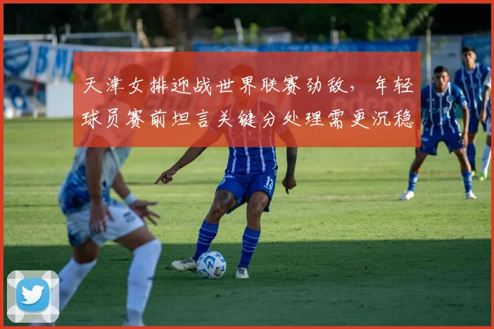 天津女排迎战世界联赛劲敌，年轻球员赛前坦言关键分处理需更沉稳