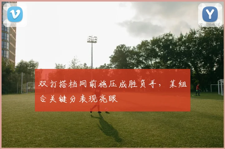 双打搭档网前施压成胜负手，某组合关键分表现亮眼