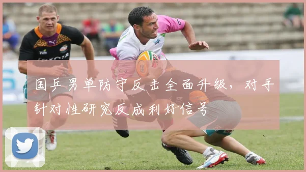 国乒男单防守反击全面升级，对手针对性研究反成利好信号