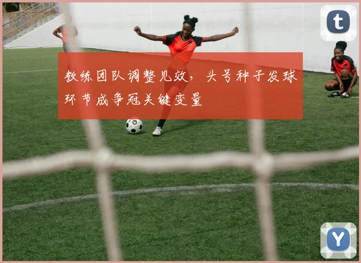 教练团队调整见效，头号种子发球环节成争冠关键变量