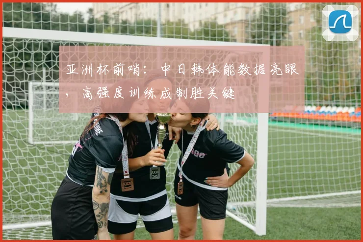 亚洲杯前哨：中日韩体能数据亮眼，高强度训练成制胜关键