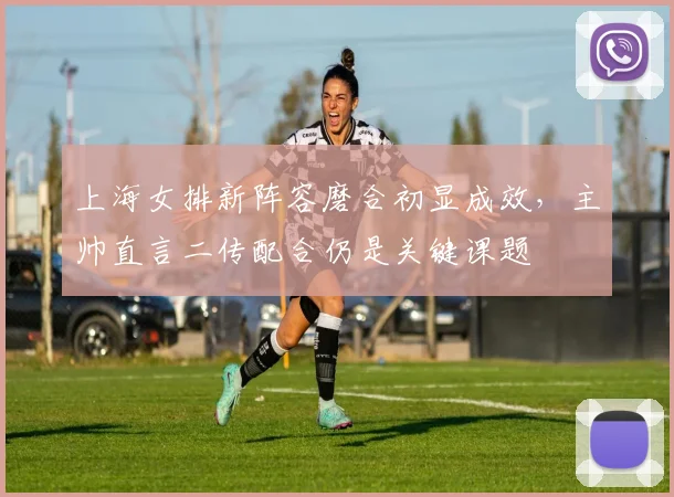 上海女排新阵容磨合初显成效，主帅直言二传配合仍是关键课题