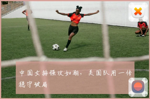 中国女排强攻如潮，美国队用一传稳守破局