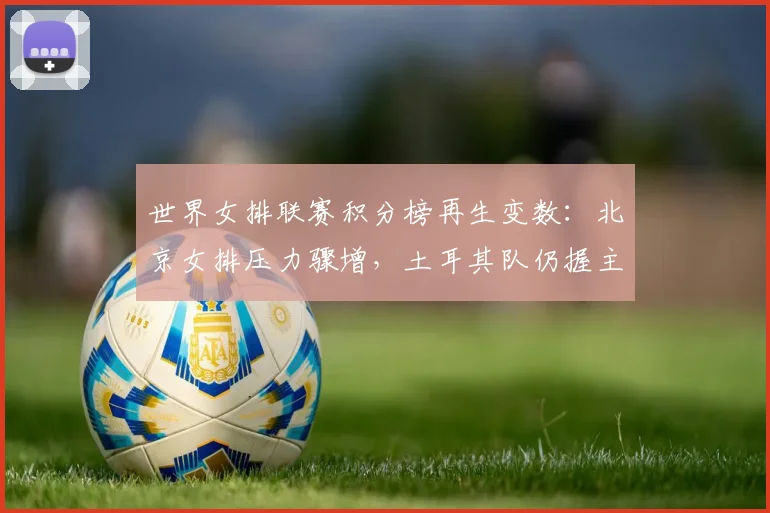 世界女排联赛积分榜再生变数：北京女排压力骤增，土耳其队仍握主动权