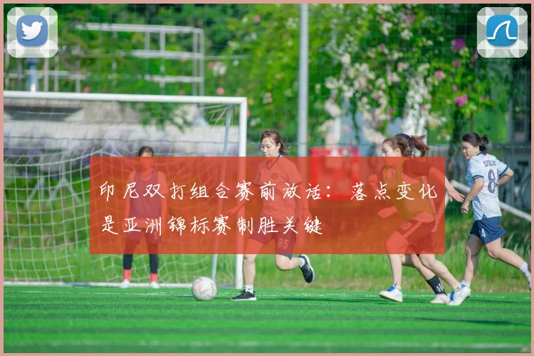 印尼双打组合赛前放话：落点变化是亚洲锦标赛制胜关键
