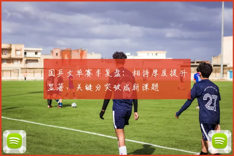国乒女单赛季复盘：相持厚度提升显著，关键分突破成新课题