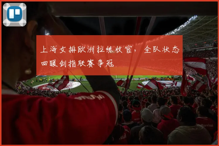 上海女排欧洲拉练收官，全队状态回暖剑指联赛争冠