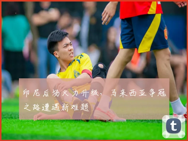 印尼后场火力升级，马来西亚争冠之路遭遇新难题