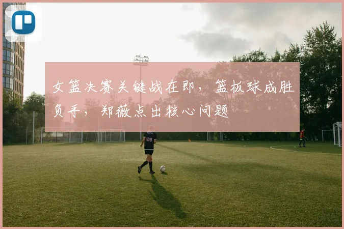 女篮决赛关键战在即，篮板球成胜负手，郑薇点出核心问题