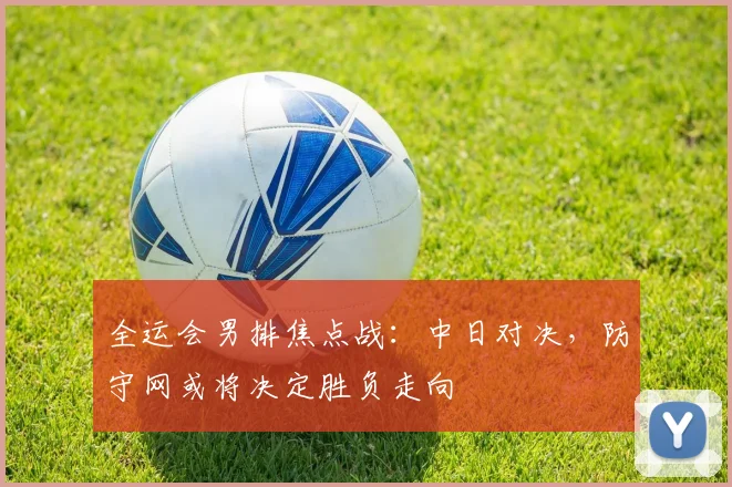 全运会男排焦点战：中日对决，防守网或将决定胜负走向