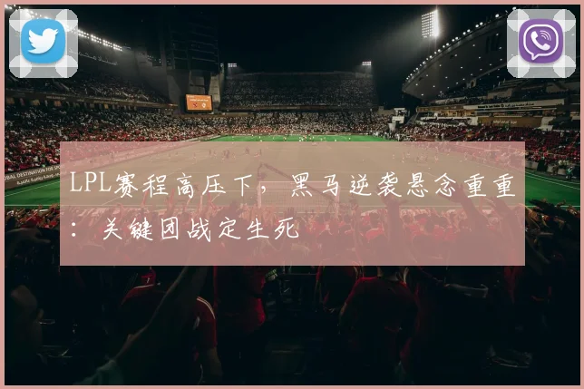 LPL赛程高压下，黑马逆袭悬念重重：关键团战定生死