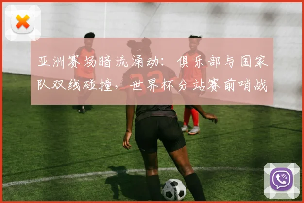 亚洲赛场暗流涌动：俱乐部与国家队双线碰撞，世界杯分站赛前哨战一触即发