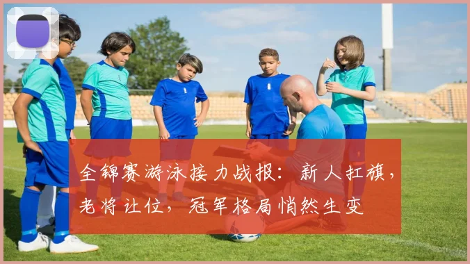 全锦赛游泳接力战报：新人扛旗，老将让位，冠军格局悄然生变