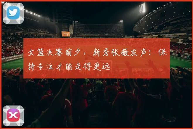 女篮决赛前夕，新秀张薇发声：保持专注才能走得更远
