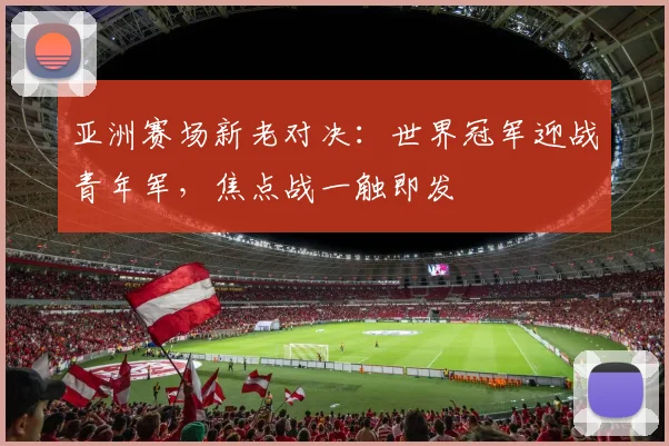 亚洲赛场新老对决：世界冠军迎战青年军，焦点战一触即发