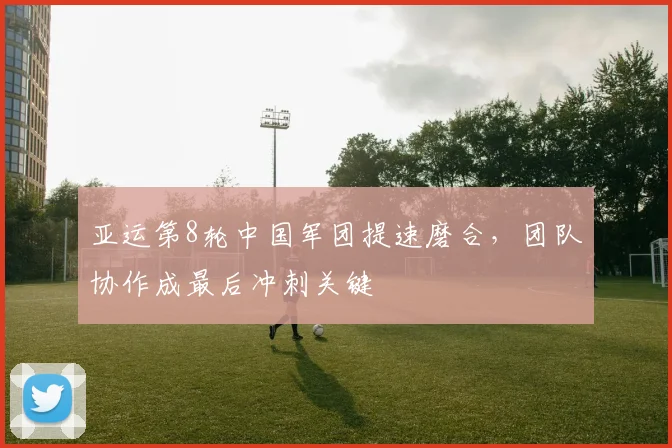 亚运第8轮中国军团提速磨合，团队协作成最后冲刺关键