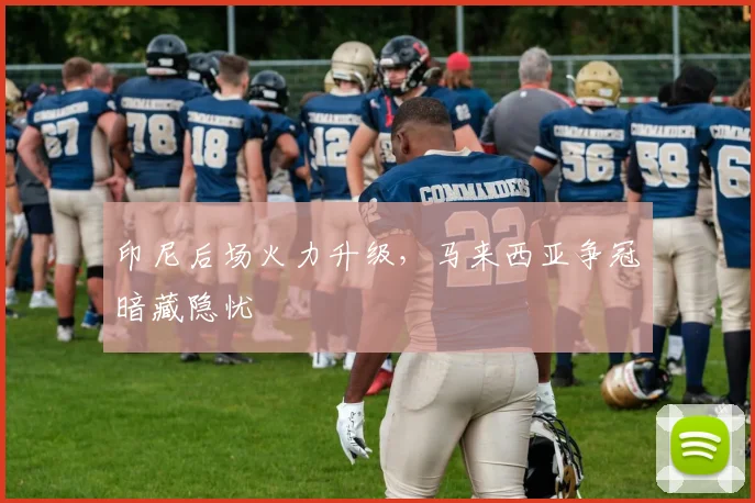 印尼后场火力升级，马来西亚争冠暗藏隐忧