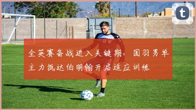 全英赛备战进入关键期，国羽男单主力抵达伯明翰开启适应训练