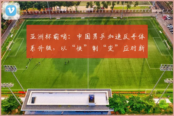 亚洲杯前哨：中国男乒加速反手体系升级，以“快”制“变”应对新周期挑战
