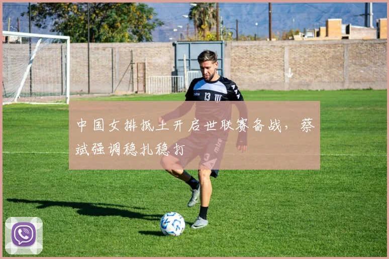 中国女排抵土开启世联赛备战，蔡斌强调稳扎稳打