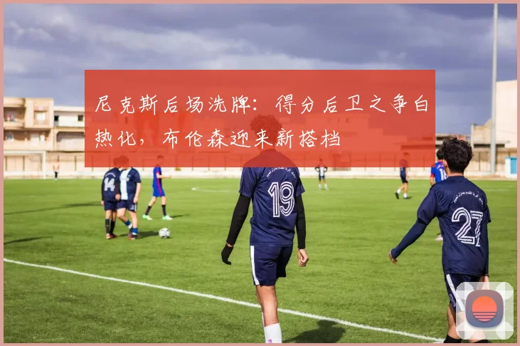 尼克斯后场洗牌：得分后卫之争白热化，布伦森迎来新搭档