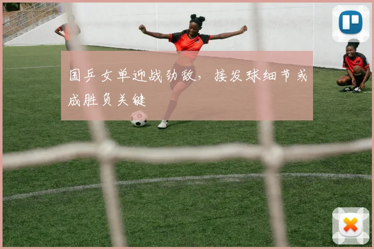 国乒女单迎战劲敌，接发球细节或成胜负关键