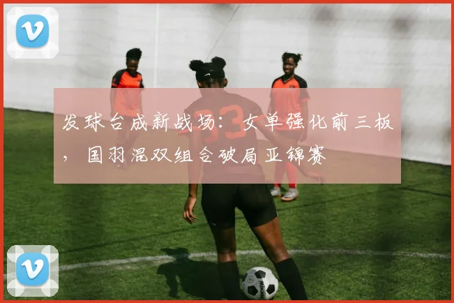 发球台成新战场：女单强化前三板，国羽混双组合破局亚锦赛