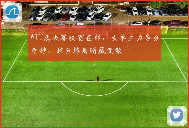 WTT总决赛收官在即，女单主力争分夺秒，积分格局暗藏变数