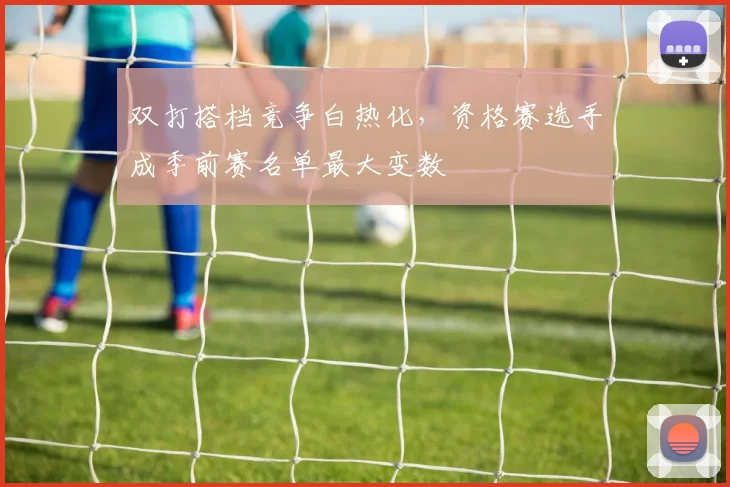 双打搭档竞争白热化，资格赛选手成季前赛名单最大变数